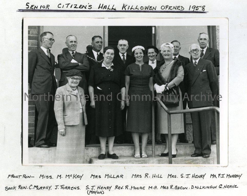 Senior Citizen’s Hall, Killowen, opened 1958: Front Row- Miss M. McKay, Mrs Millar, Mrs R. Hill, Mrs S.J. Henry, Mr F.J. Murray.  Back Row- C. Murphy, J. Torrens, S.J. Henry (Mayor), Rev. R. Moore, M.P, Mrs R. Bacon, D. Wilkinson, G. Neave. (3959)