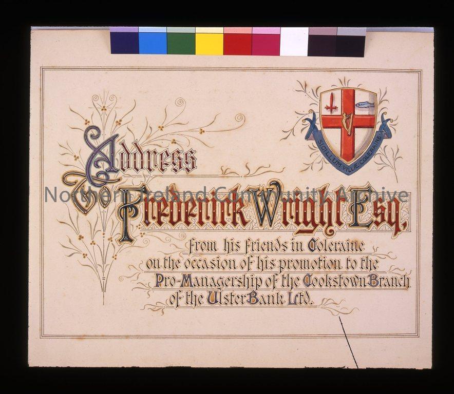 illuminated address designed painted and illuminated by Carey & Thomson, Reas Building, Royal Avenue, Belfast. Address of Frederick Wright Esq from his friends in Coleraine on the occasion of his promotion to the Pro-Managership of the Cookstown of the Ul (3555)