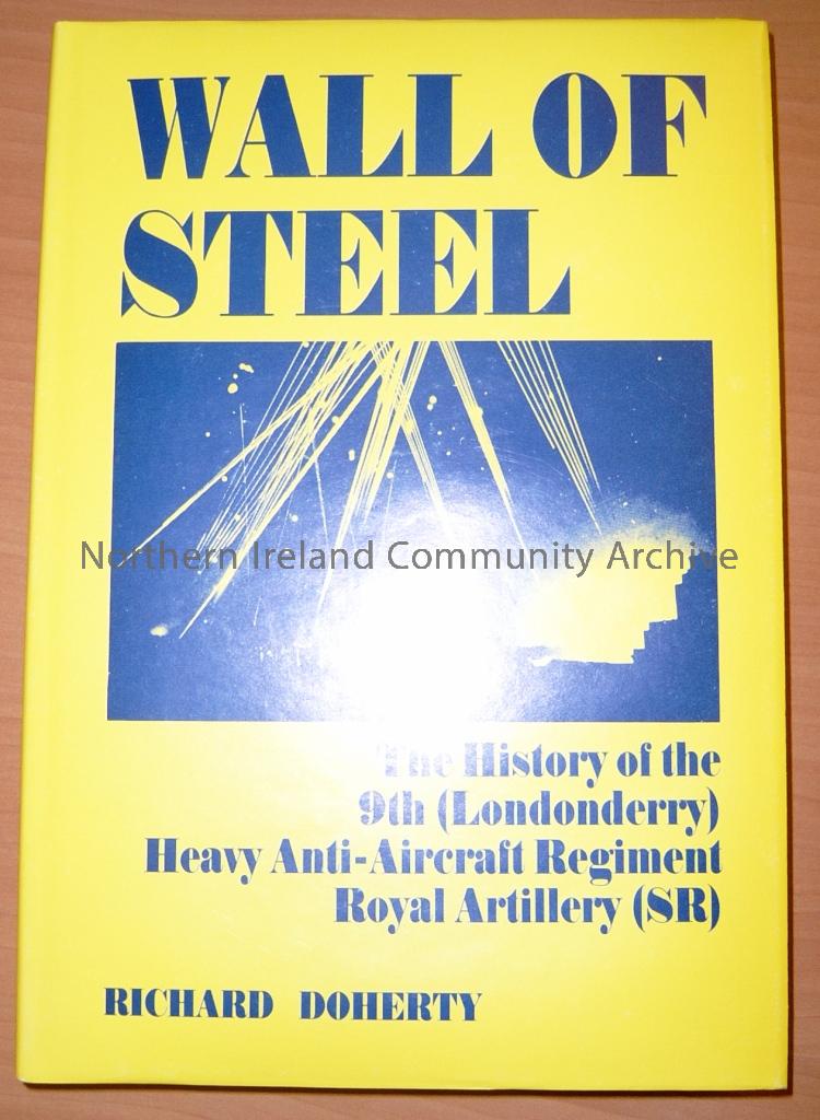 Wall of Steel: The History of the 9th (Londonderry) Heavy Anti Aircraft Regiment Royal Artillery (SR) by Richard Doherty. Signed by the author. Published by North West books, 1988. (5588)